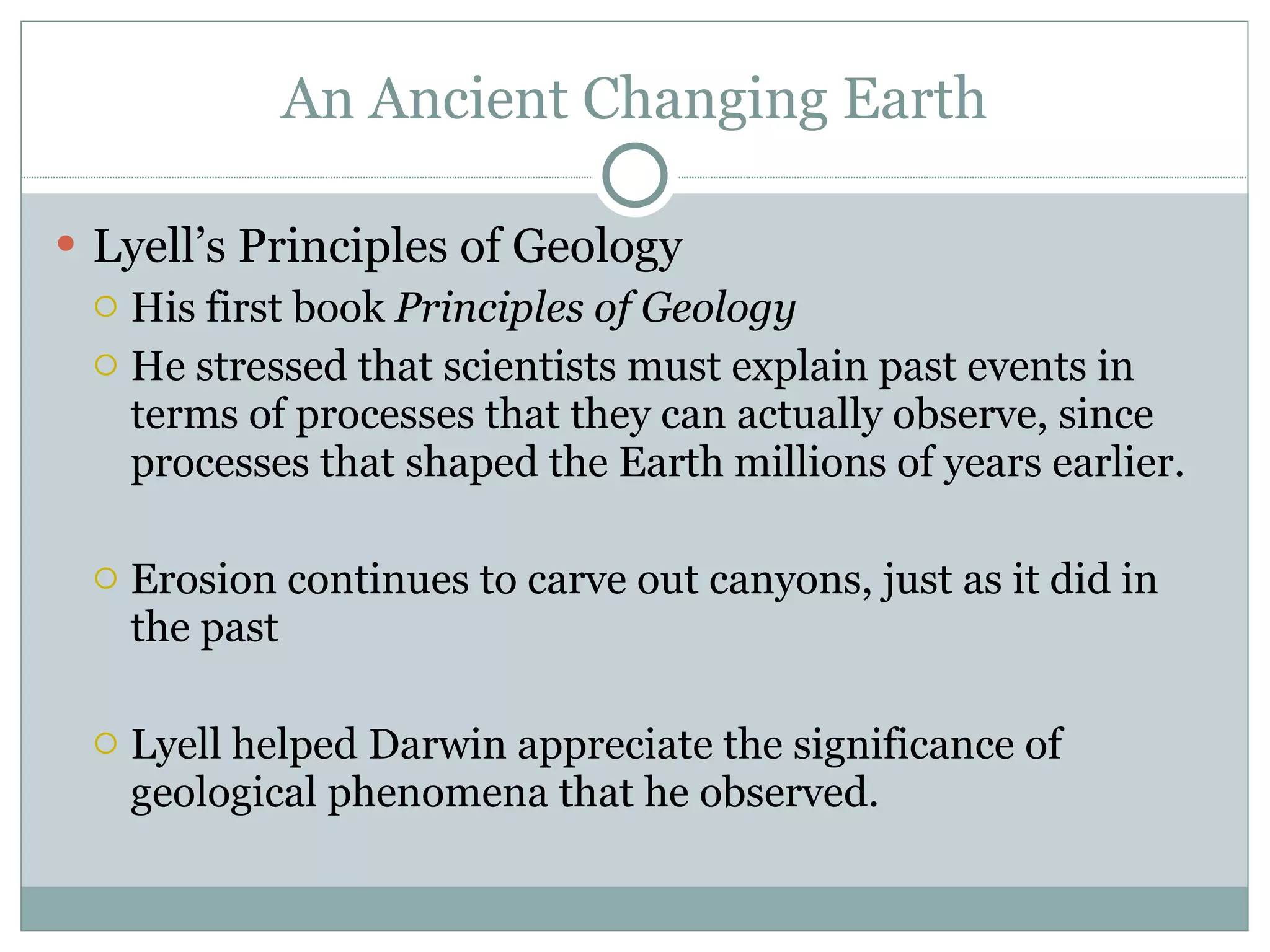 An Ancient Changing Earth Lyell’s Principles of Geology His first book  Principles of Geology He stressed that scientists must explain past events in terms of processes that they can actually observe, since processes that shaped the Earth millions of years earlier.  Erosion continues to carve out canyons, just as it did in the past Lyell helped Darwin appreciate the significance of geological phenomena that he observed.  