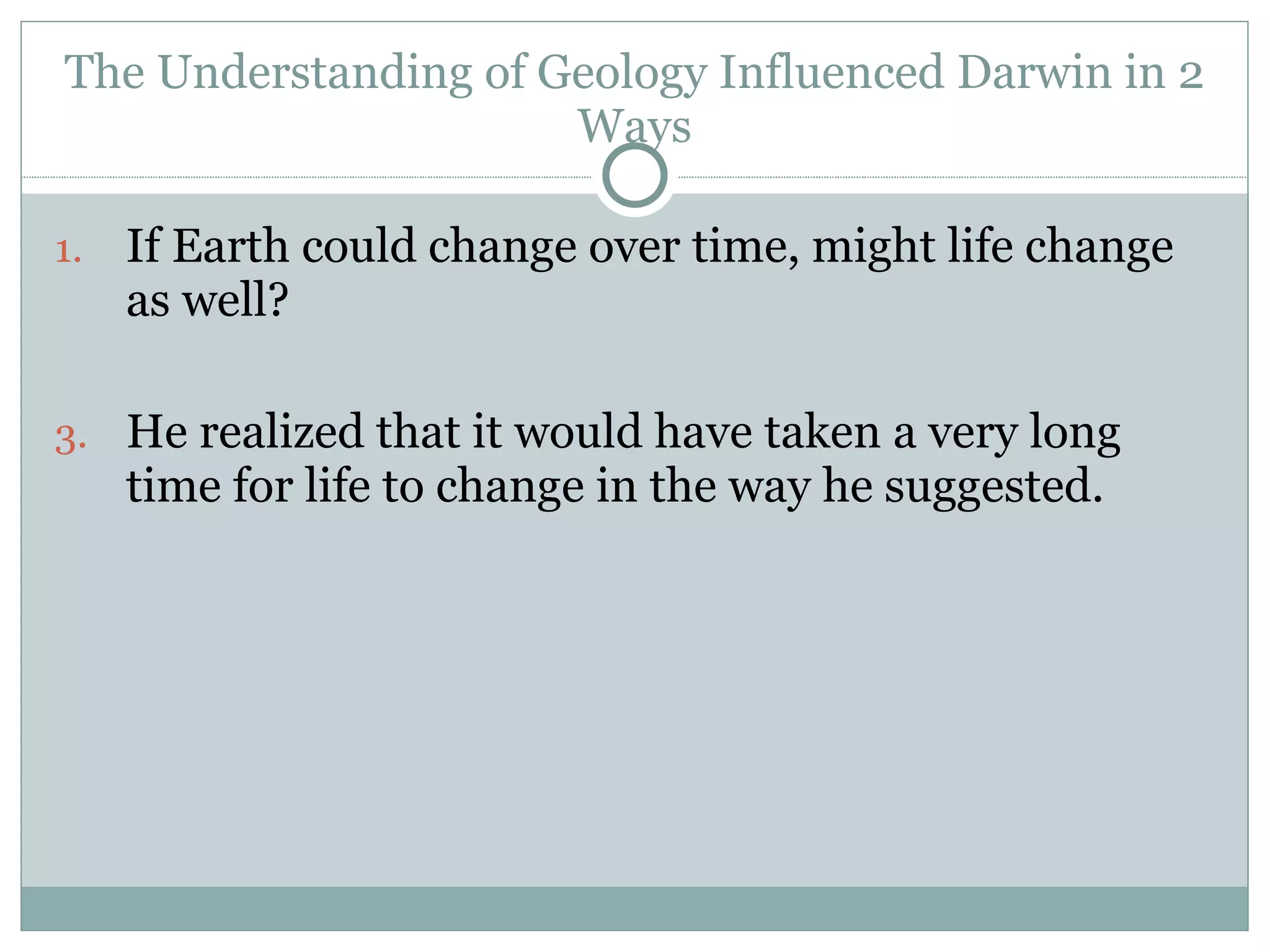 The Understanding of Geology Influenced Darwin in 2 Ways If Earth could change over time, might life change as well? He realized that it would have taken a very long time for life to change in the way he suggested.  