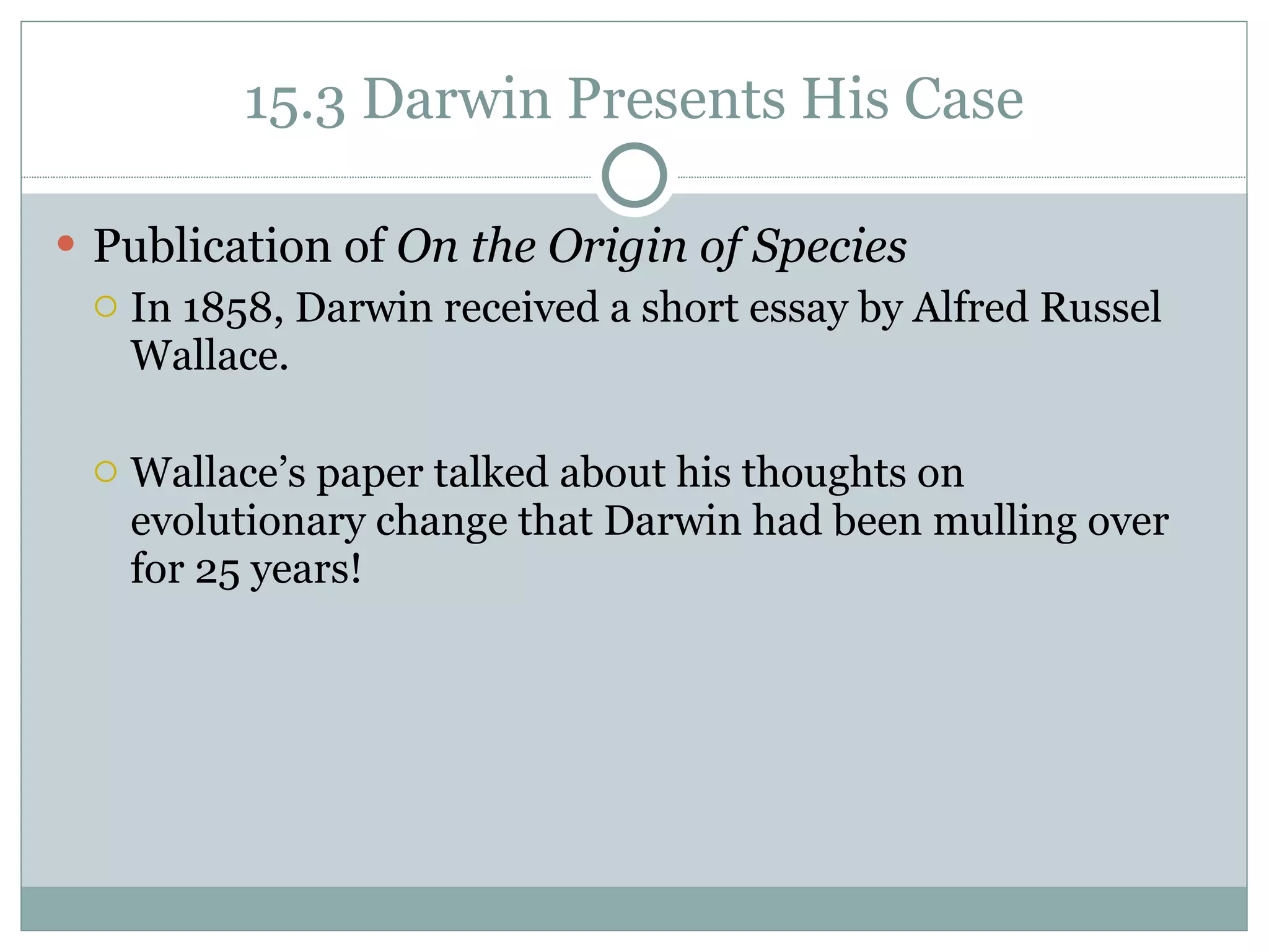 15.3 Darwin Presents His Case Publication of  On the Origin of Species   In 1858, Darwin received a short essay by Alfred Russel Wallace.  Wallace’s paper talked about his thoughts on evolutionary change that Darwin had been mulling over for 25 years! 