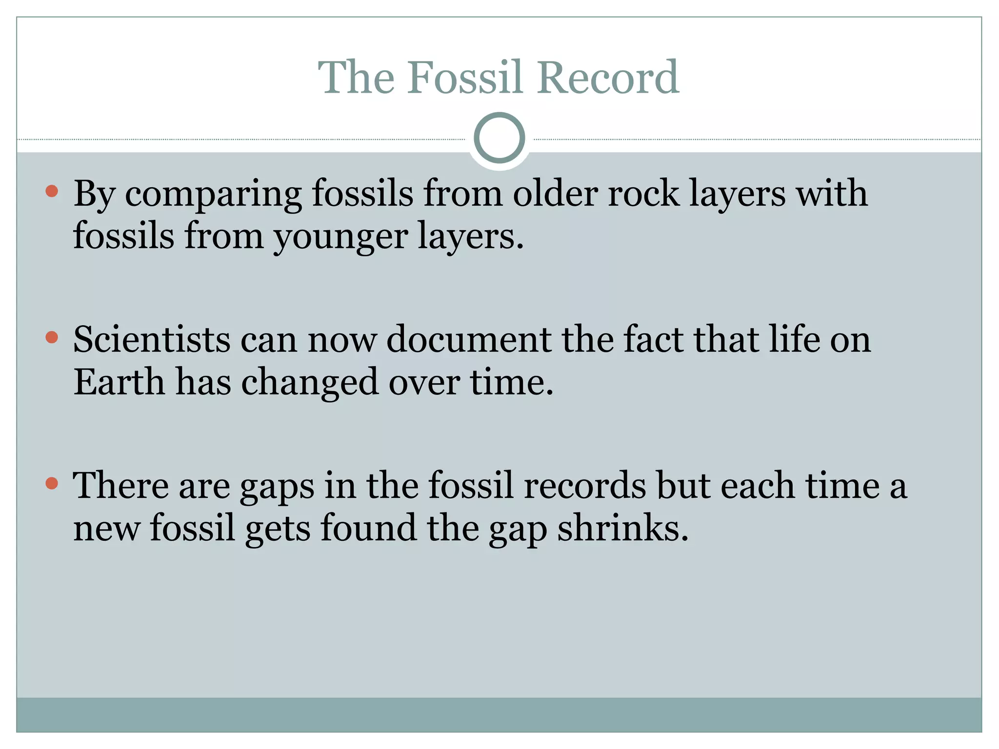 The Fossil Record By comparing fossils from older rock layers with fossils from younger layers.  Scientists can now document the fact that life on Earth has changed over time. There are gaps in the fossil records but each time a new fossil gets found the gap shrinks. 