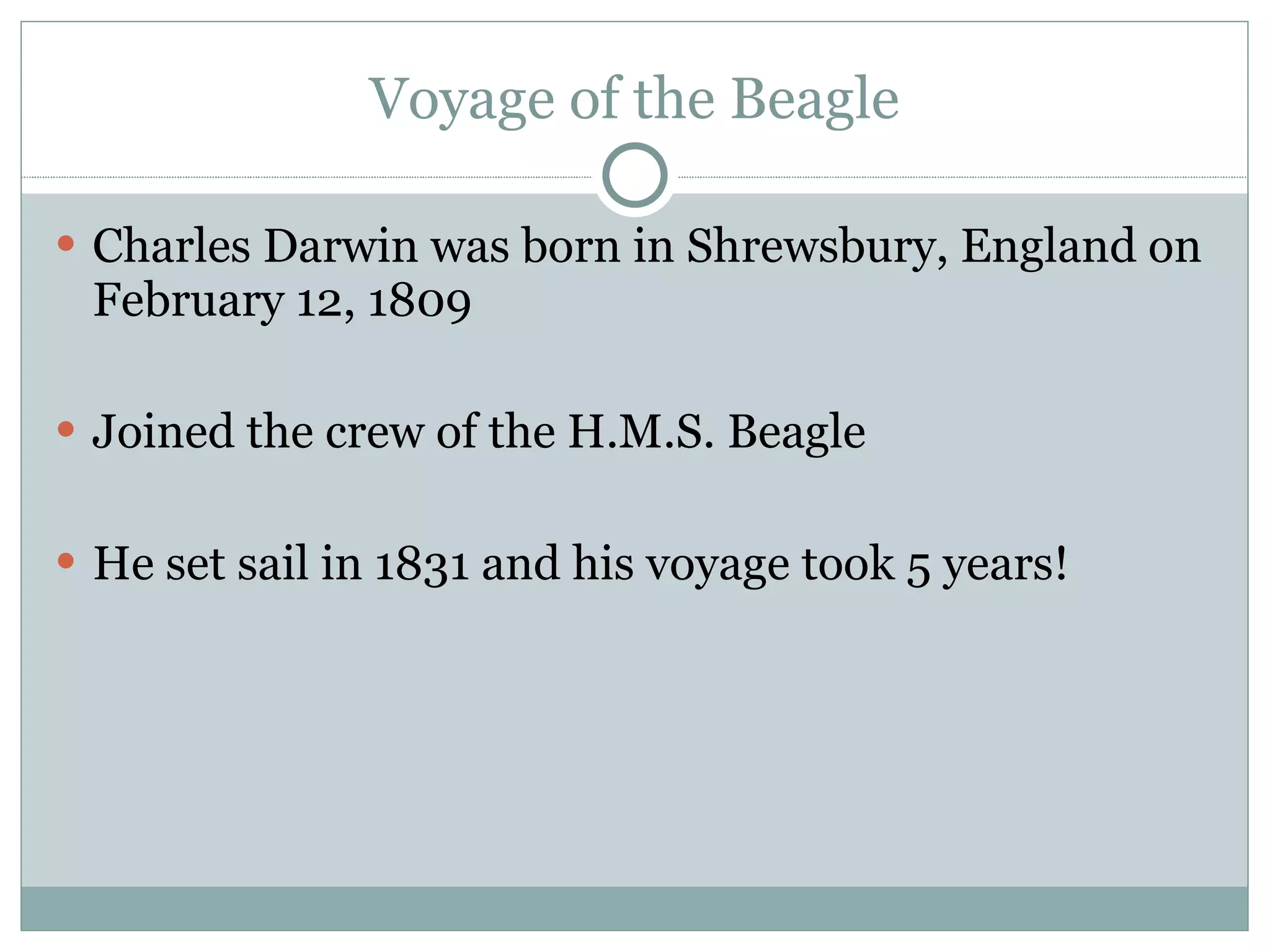 Voyage of the Beagle Charles Darwin was born in Shrewsbury, England on February 12, 1809  Joined the crew of the H.M.S. Beagle He set sail in 1831 and his voyage took 5 years! 