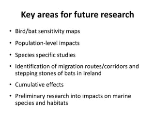 Key areas for future research
• Bird/bat sensitivity maps
• Population-level impacts
• Species specific studies
• Identification of migration routes/corridors and
  stepping stones of bats in Ireland
• Cumulative effects
• Preliminary research into impacts on marine
  species and habitats
 