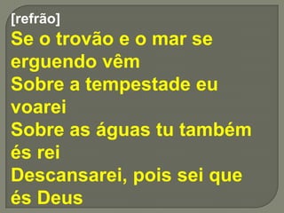 [refrão]
Se o trovão e o mar se
erguendo vêm
Sobre a tempestade eu
voarei
Sobre as águas tu também
és rei
Descansarei, pois sei que
és Deus
 