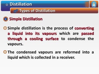 Distillation
Types of Distillation
Simple distillation is the process of converting
a liquid into its vapours which are passed
through a cooling surface to condense the
vapours.
The condensed vapours are reformed into a
liquid which is collected in a receiver.
Simple Distillation1
 