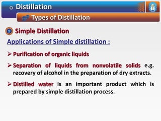 Distillation
Types of Distillation
 Purification of organic liquids
 Separation of liquids from nonvolatile solids e.g.
recovery of alcohol in the preparation of dry extracts.
 Distilled water is an important product which is
prepared by simple distillation process.
Simple Distillation1
 