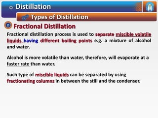Distillation
Types of Distillation
Fractional distillation process is used to separate miscible volatile
liquids having different boiling points e.g. a mixture of alcohol
and water.
Alcohol is more volatile than water, therefore, will evaporate at a
faster rate than water.
Such type of miscible liquids can be separated by using
fractionating columns in between the still and the condenser.
Fractional Distillation2
 