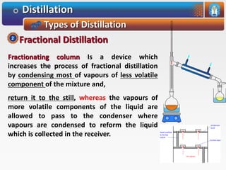 Distillation
Types of Distillation
Fractionating column Is a device which
increases the process of fractional distillation
by condensing most of vapours of less volatile
component of the mixture and,
return it to the still, whereas the vapours of
more volatile components of the liquid are
allowed to pass to the condenser where
vapours are condensed to reform the liquid
which is collected in the receiver.
Fractional Distillation2
 