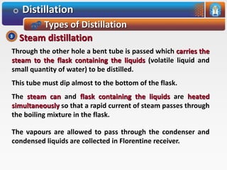 Distillation
Types of Distillation
Through the other hole a bent tube is passed which carries the
steam to the flask containing the liquids (volatile liquid and
small quantity of water) to be distilled.
This tube must dip almost to the bottom of the flask.
The steam can and flask containing the liquids are heated
simultaneously so that a rapid current of steam passes through
the boiling mixture in the flask.
The vapours are allowed to pass through the condenser and
condensed liquids are collected in Florentine receiver.
Steam distillation3
 