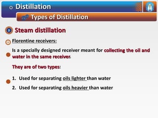 Distillation
Types of Distillation
Florentine receivers:
Is a specially designed receiver meant for collecting the oil and
water in the same receiver.
They are of two types:
1. Used for separating oils lighter than water
2. Used for separating oils heavier than water
Steam distillation3
 