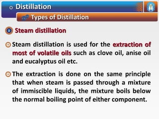 Distillation
Types of Distillation
Steam distillation is used for the extraction of
most of volatile oils such as clove oil, anise oil
and eucalyptus oil etc.
The extraction is done on the same principle
that when steam is passed through a mixture
of immiscible liquids, the mixture boils below
the normal boiling point of either component.
Steam distillation3
 