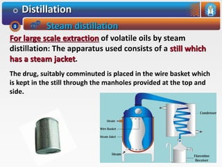 Distillation
For large scale extraction of volatile oils by steam
distillation: The apparatus used consists of a still which
has a steam jacket.
The drug, suitably comminuted is placed in the wire basket which
is kept in the still through the manholes provided at the top and
side.
Steam distillation3
 