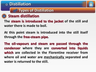 Distillation
Types of Distillation
The steam is introduced to the jacket of the still and
water there is made to boil.
At this point steam is introduced into the still itself
through the free-steam pipe.
The oil-vapours and steam are passed through the
condenser where they are converted into liquids
which are collected in the Florentine receiver from
where oil and water are mechanically separated and
water is returned to the still.
Steam distillation3
 