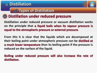 Distillation
Types of Distillation
Distillation under reduced pressure or vacuum distillation works
on the principle that a liquid boils when its vapour pressure is
equal to the atmospheric pressure or external pressure.
From this it is clear that the liquids which are decomposed at
their boiling point under atmospheric pressure can be distilled at
a much lower temperature than its boiling point if the pressure is
reduced on the surface of the liquid.
Boiling under reduced pressure will also increase the rate of
distillation.
Distillation under reduced pressure4
 