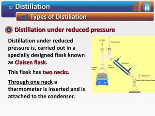 Distillation
Types of Distillation
Distillation under reduced
pressure is, carried out in a
specially designed flask known
as Claisen flask.
This flask has two necks.
Through one neck a
thermometer is inserted and is
attached to the condenser.
Distillation under reduced pressure4
 