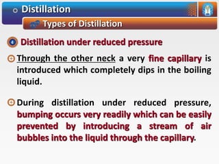 Distillation
Types of Distillation
Through the other neck a very fine capillary is
introduced which completely dips in the boiling
liquid.
During distillation under reduced pressure,
bumping occurs very readily which can be easily
prevented by introducing a stream of air
bubbles into the liquid through the capillary.
Distillation under reduced pressure4
 