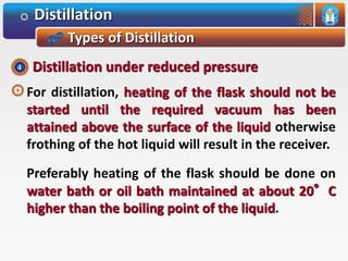 Distillation
Types of Distillation
For distillation, heating of the flask should not be
started until the required vacuum has been
attained above the surface of the liquid otherwise
frothing of the hot liquid will result in the receiver.
Preferably heating of the flask should be done on
water bath or oil bath maintained at about 20°C
higher than the boiling point of the liquid.
Distillation under reduced pressure4
 
