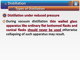Distillation
Types of Distillation
During vacuum distillation thin walled glass
apparatus like ordinary flat bottomed flasks and
conical flasks should never be used otherwise
collapsing of such apparatus may result.
Distillation under reduced pressure4
 