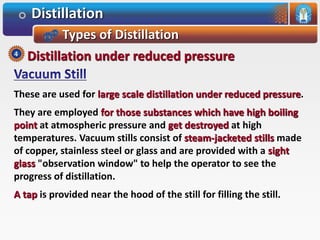 Distillation
Types of Distillation
These are used for large scale distillation under reduced pressure.
They are employed for those substances which have high boiling
point at atmospheric pressure and get destroyed at high
temperatures. Vacuum stills consist of steam-jacketed stills made
of copper, stainless steel or glass and are provided with a sight
glass "observation window" to help the operator to see the
progress of distillation.
A tap is provided near the hood of the still for filling the still.
Distillation under reduced pressure4
 