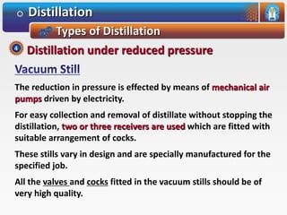 Distillation
Types of Distillation
The reduction in pressure is effected by means of mechanical air
pumps driven by electricity.
For easy collection and removal of distillate without stopping the
distillation, two or three receivers are used which are fitted with
suitable arrangement of cocks.
These stills vary in design and are specially manufactured for the
specified job.
All the valves and cocks fitted in the vacuum stills should be of
very high quality.
Distillation under reduced pressure4
 