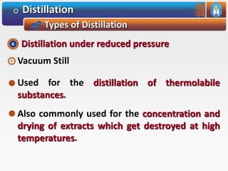 Distillation
Types of Distillation
Vacuum Still
Used for the distillation of thermolabile
substances.
Also commonly used for the concentration and
drying of extracts which get destroyed at high
temperatures.
Distillation under reduced pressure4
 