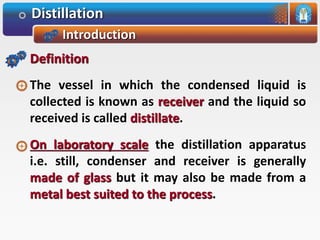 Distillation
Introduction
Definition
The vessel in which the condensed liquid is
collected is known as receiver and the liquid so
received is called distillate.
On laboratory scale the distillation apparatus
i.e. still, condenser and receiver is generally
made of glass but it may also be made from a
metal best suited to the process.
 
