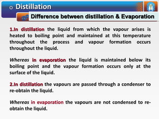 Distillation
Difference between distillation & Evaporation
1.In distillation the liquid from which the vapour arises is
heated to boiling point and maintained at this temperature
throughout the process and vapour formation occurs
throughout the liquid.
Whereas in evaporation the liquid is maintained below its
boiling point and the vapour formation occurs only at the
surface of the liquid.
2.In distillation the vapours are passed through a condenser to
re-obtain the liquid.
Whereas the vapours are not condensed to re-
obtain the liquid.
 