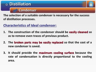 Distillation
Condenser
The selection of a suitable condenser is necessary for the success
of distillation processes.
1. The construction of the condenser should be easily cleaned so
as to remove even traces of previous product.
2. The broken parts may be easily replaced so that the cost of a
new condenser is saved.
3. It should provide the maximum cooling surface because the
rate of condensation is directly proportional to the cooling
area.
 