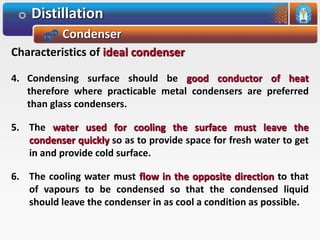 Distillation
Condenser
Characteristics of ideal condenser
4. Condensing surface should be good conductor of heat
therefore where practicable metal condensers are preferred
than glass condensers.
5. The water used for cooling the surface must leave the
condenser quickly so as to provide space for fresh water to get
in and provide cold surface.
6. The cooling water must flow in the opposite direction to that
of vapours to be condensed so that the condensed liquid
should leave the condenser in as cool a condition as possible.
 