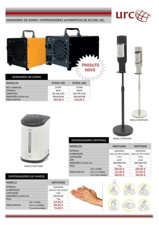 GERADORES DE OZONO / DISPENSADORES AUTOMÁTICOS DE ÁLCOOL GEL
GERADORES DE OZONO
MODELOS ETOZO-10G ETOZO-30G
REFª COMERCIAL ET1797 ET1798
POTÊNCIA 80 W 200 W
COBERTURA 150-200 m3/h 450-550 m3/h
DIMENSÕES (LxPxA) mm 200x230x160 205x260x200
PREÇO SEM IVA 485,00 € 634,00 €
DISPENSADORES VERTICAIS
MODELOS M09376005 M09376010
POTÊNCIA
ALIMENTAÇÃO
CAPACIDADE
CÔR preto
DIMENSÕES (LxPxA) mm 380x380x1750 380x380x1750
PESO 7 Kg 7 Kg
PREÇO SEM IVA
280,00 € 280,00 €
de 2 a 4 unidades 214,00 € 214,00 €
DISPENSADORES DE PAREDE
180,00 € 180,00 €
MODELO M09376000
POTÊNCIA
ALIMENTAÇÃO
CAPACIDADE
DIMENSÕES (LxPxA) mm 102x95x210
PESO 1 Kg
PREÇO SEM IVA
149,00 €
de 2 a 4 unidades 106,00 €
94,00 €
automático automático
pilhas AA, não incluídas pilhas AA, não incluídas
1 litro 1 litro
prata
Até 1 unidade
5 ou mais unidades
automático
pilhas AA, não incluídas
1 litro
Até 1 unidade
5 ou mais unidades
MODELO M09376000
PRODUTO
NOVO
MODELO M09376010
MODELO M09376005
 