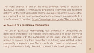 11
The matix analysis is one of the most common forms of analysis in
qualitative research. It emphasizes pinpointing, examining and recording
patterns (or themes) within data. Themes are patterns across data sets that
are important to the description of a phenomenon and are associate to a
specific research question. (https.//en.wikipedia.org/wiki/Themtic_anlysis)
An Example of a Section on Conclusions
The use of qualitative methodology was beneficial in uncovering the
perception of students' experiences in tutorial learning. In-depth interviews
were conducted with the participants of the study and the MBTI was
utilized to explore how their perceptions of tutoring were related to their
personality type preferences. The students who chose to participate in the
study had also voluntarily chosen to receive tutorial learning services.
 