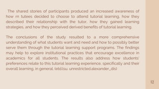 12
The shared stories of participants produced an increased awareness of
how rn tutees decided to choose to attend tutorial learning, how they
described their relationship with the tutor, how they gained learning
strategies, and how they perceived derived benefits of tutorial learning.
The conclusions of the study resulted to a more comprehensive
understanding of what students want and need and how to possibly better
serve them through the tutorial learning support programs. The findings
may help to explore institutional practices that encourage excellence in
academics for all students. The results also address how students'
preferences relate to this tutorial learning experience, specifically and their
overall learning, in general. (etd.lsu. unrestricted.alexander_dis)
 