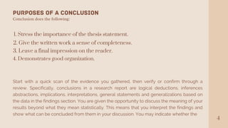 4
Purposes of a Conclusion
Conclusion does the following:
1. Stress the importance of the thesis statement.
2. Give the written work a sense of completeness.
3. Leave a final impression on the reader.
4. Demonstrates good organization.
Start with a quick scan of the evidence you gathered, then verify or confirm through a
review. Specifically, conclusions in a research report are logical deductions, inferences
abstractions, implications, interpretations, general statements and generalizations based on
the data in the findings section. You are given the opportunity to discuss the meaning of your
results beyond what they mean statistically. This means that you interpret the findings and
show what can be concluded from them in your discussion. You may indicate whether the
 