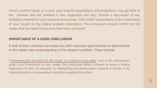 5
results confirm totally or in part, your original expectations and predictions. You go back to
the rotnesta and tell whether it was supported and why. Include a discussion of any
limitations Inherent in your research procedures. Add further explanations of the relationship
of your results to the original problem description. The conclusion should confirm for the
reader that the report's purposes have been achieved.
Importance of a Good Conclusion
A well-written conclusion provides you with important opportunities to demonstrate
to the reader your understanding of the research problem. These include:
I. Presenting the last word on the issues you raised in your paper. Just as the introduction
gives a first impression to your reader, the conclusion offers a chance to leave a lasting
impression. Do this, for example, by highlighting key points inyour analysis or results or by
noting important or unexpected implications applied to practice.
 