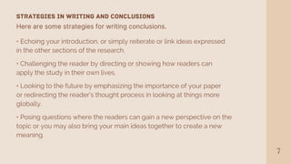 Here are some strategies for writing conclusions.
7
• Echoing your introduction, or simply reiterate or link ideas expressed
in the other sections of the research.
STRATEGIES IN WRITING AND CONCLUSIONS
• Challenging the reader by directing or showing how readers can
apply the study in their own lives.
• Looking to the future by emphasizing the importance of your paper
or redirecting the reader's thought process in looking at things more
globally.
• Posing questions where the readers can gain a new perspective on the
topic or you may also bring your main ideas together to create a new
meaning.
 