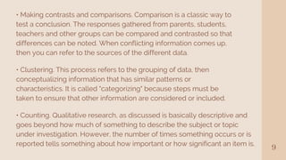 9
• Making contrasts and comparisons. Comparison is a classic way to
test a conclusion. The responses gathered from parents, students,
teachers and other groups can be compared and contrasted so that
differences can be noted. When conflicting information comes up,
then you can refer to the sources of the different data.
• Clustering. This process refers to the grouping of data, then
conceptualizing information that has similar patterns or
characteristics. It is called "categorizing" because steps must be
taken to ensure that other information are considered or included.
• Counting. Qualitative research, as discussed is basically descriptive and
goes beyond how much of something to describe the subject or topic
under investigation. However, the number of times something occurs or is
reported tells something about how important or how significant an item is.
 