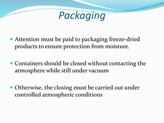 Packaging
 Attention must be paid to packaging freeze-dried
products to ensure protection from moisture.
 Containers should be closed without contacting the
atmosphere while still under vacuum
 Otherwise, the closing must be carried out under
controlled atmospheric conditions
 