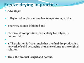 Freeze drying in practice
 Advantages
 1. Drying takes place at very low temperatures, so that:
 enzyme action is inhibited and
 chemical decomposition, particularly hydrolysis, is
minimized.

 2. The solution is frozen such that the final dry product is a
network of solid occupying the same volume as the original
solution
 Thus, the product is light and porous.
 