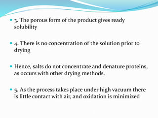  3. The porous form of the product gives ready
solubility
 4. There is no concentration of the solution prior to
drying
 Hence, salts do not concentrate and denature proteins,
as occurs with other drying methods.
 5. As the process takes place under high vacuum there
is little contact with air, and oxidation is minimized
 
