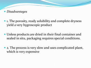  Disadvantages
 1. The porosity, ready solubility and complete dryness
yield a very hygroscopic product
 Unless products are dried in their final container and
sealed in situ, packaging requires special conditions.
 2. The process is very slow and uses complicated plant,
which is very expensive
 