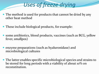 Uses of freeze drying
 The method is used for products that cannot be dried by any
other heat method
 These include biological products, for example:
 some antibiotics, blood products, vaccines (such as BCG, yellow
fever, smallpox)
 enzyme preparations (such as hyaluronidase) and
microbiological cultures
 The latter enables specific microbiological species and strains to
be stored for long periods with a viability of about 10% on
reconstitution.
 