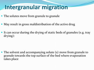 Intergranular migration
 The solutes move from granule to granule
 May result in gross maldistribution of the active drug
 It can occur during the drying of static beds of granules (e.g. tray
drying):
 The solvent and accompanying solute (s) move from granule to
granule towards the top surface of the bed where evaporation
takes place
 