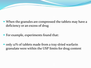  When the granules are compressed the tablets may have a
deficiency or an excess of drug
 For example, experiments found that:
 only 12% of tablets made from a tray-dried warfarin
granulate were within the USP limits for drug content
 