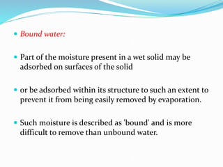  Bound water:
 Part of the moisture present in a wet solid may be
adsorbed on surfaces of the solid
 or be adsorbed within its structure to such an extent to
prevent it from being easily removed by evaporation.
 Such moisture is described as 'bound' and is more
difficult to remove than unbound water.
 