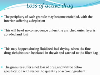 Loss of active drug
 The periphery of each granule may become enriched, with the
interior suffering a depletion
 This will be of no consequence unless the enriched outer layer is
abraded and lost
 This may happen during fluidized-bed drying, when the fine
drug-rich dust can be eluted in the air and carried to the filter bag
 The granules suffer a net loss of drug and will be below
specification with respect to quantity of active ingredient
 
