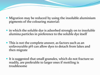  Migration may be reduced by using the insoluble aluminium
pigments of the colouring material:
 in which the soluble dye is adsorbed strongly on to insoluble
alumina particles in preference to the soluble dye itself
 This is not the complete answer, as factors such as an
unfavourable pH can allow dyes to detach from lakes and
then migrate
 It is suggested that small granules, which do not fracture so
readily, are preferable to larger ones if mottling is
troublesome
 