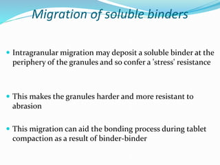 Migration of soluble binders
 Intragranular migration may deposit a soluble binder at the
periphery of the granules and so confer a 'stress' resistance
 This makes the granules harder and more resistant to
abrasion
 This migration can aid the bonding process during tablet
compaction as a result of binder-binder
 