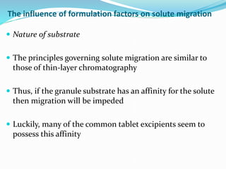 The influence of formulation factors on solute migration
 Nature of substrate
 The principles governing solute migration are similar to
those of thin-layer chromatography
 Thus, if the granule substrate has an affinity for the solute
then migration will be impeded
 Luckily, many of the common tablet excipients seem to
possess this affinity
 