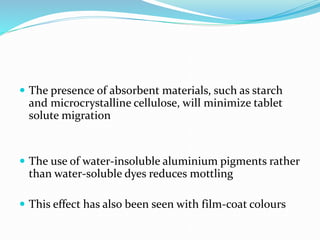  The presence of absorbent materials, such as starch
and microcrystalline cellulose, will minimize tablet
solute migration
 The use of water-insoluble aluminium pigments rather
than water-soluble dyes reduces mottling
 This effect has also been seen with film-coat colours
 