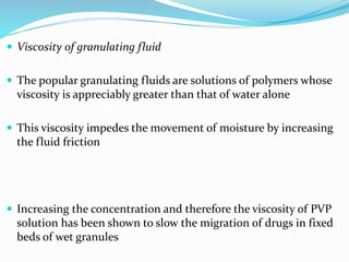 Viscosity of granulating fluid
 The popular granulating fluids are solutions of polymers whose
viscosity is appreciably greater than that of water alone
 This viscosity impedes the movement of moisture by increasing
the fluid friction
 Increasing the concentration and therefore the viscosity of PVP
solution has been shown to slow the migration of drugs in fixed
beds of wet granules
 