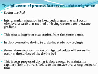 The influence of process factors on solute migration
 Drying method
 Intergranular migration in fixed beds of granules will occur
whenever a particular method of drying creates a temperature
gradient
 This results in greater evaporation from the hotter zones.
 In slow convective drying (e.g. during static tray drying):
 the maximum concentration of migrated solute will normally
occur in the surface of the drying bed
 This is so as process of drying is slow enough to maintain a
capillary flow of solvent/solute to the surface over a long period of
time
 